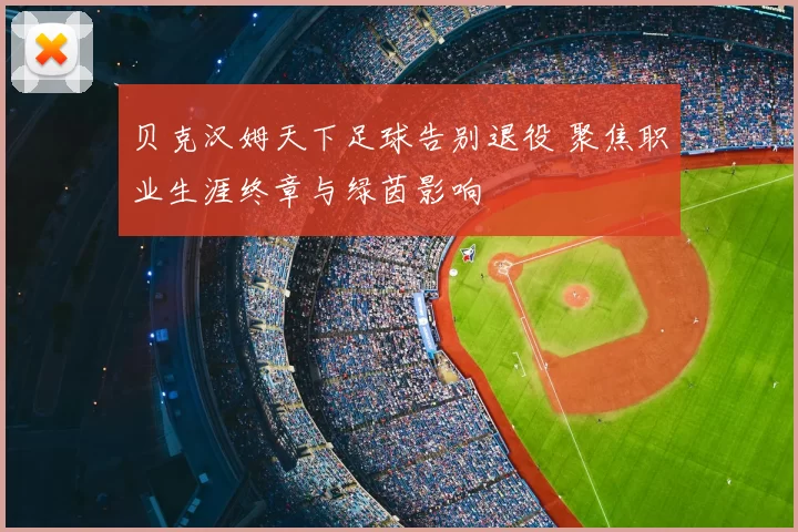 贝克汉姆天下足球告别退役 聚焦职业生涯终章与绿茵影响