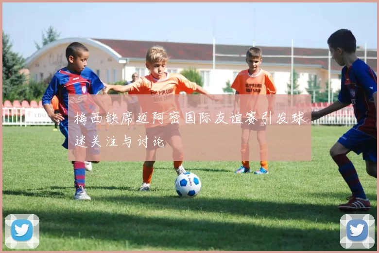 梅西缺席迈阿密国际友谊赛引发球迷关注与讨论