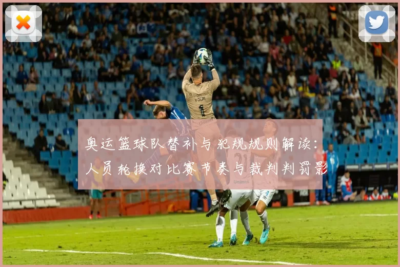 奥运篮球队替补与犯规规则解读：人员轮换对比赛节奏与裁判判罚影响