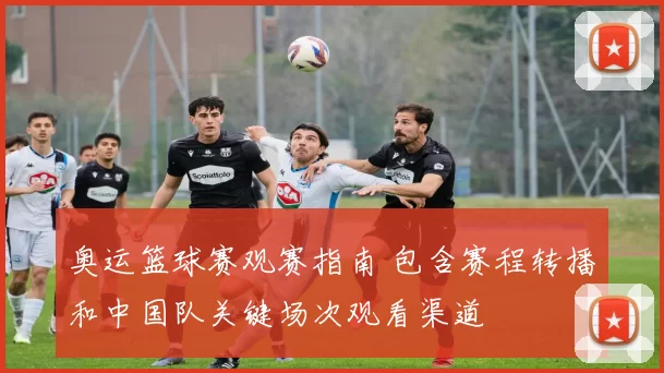 奥运篮球赛观赛指南 包含赛程转播和中国队关键场次观看渠道