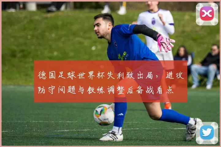 德国足球世界杯失利致出局，进攻防守问题与教练调整后备战看点