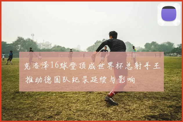 克洛泽16球登顶成世界杯总射手王 推动德国队纪录延续与影响