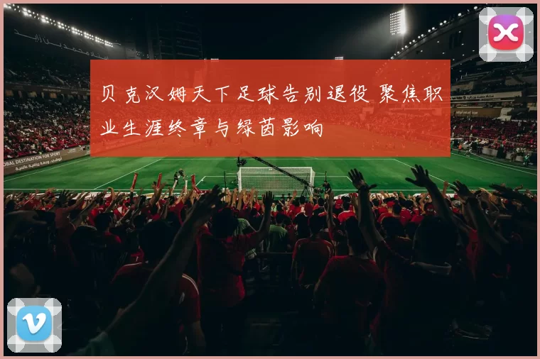 贝克汉姆天下足球告别退役 聚焦职业生涯终章与绿茵影响