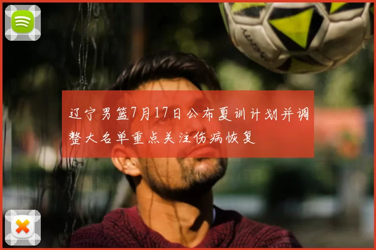 辽宁男篮7月17日公布夏训计划并调整大名单重点关注伤病恢复