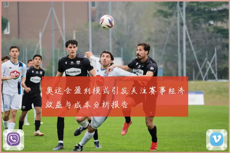 奥运会盈利模式引发关注赛事经济效益与成本分析报告