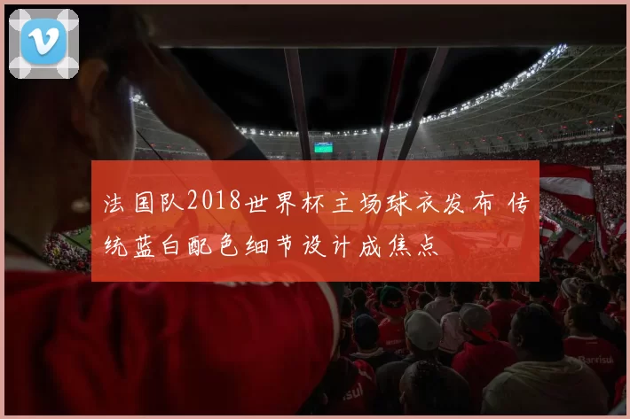 法国队2018世界杯主场球衣发布 传统蓝白配色细节设计成焦点