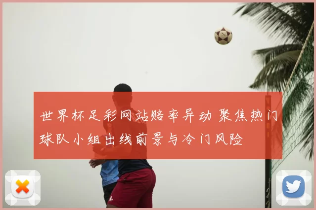世界杯足彩网站赔率异动 聚焦热门球队小组出线前景与冷门风险