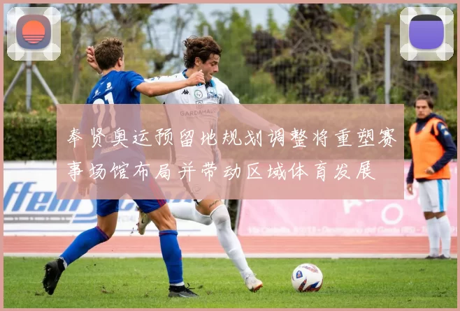 奉贤奥运预留地规划调整将重塑赛事场馆布局并带动区域体育发展