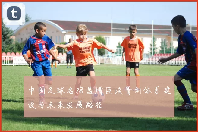中国足球名宿盖增臣谈青训体系建设与未来发展路径