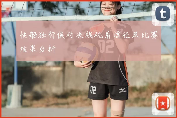 快船独行侠对决线观看途径及比赛结果分析