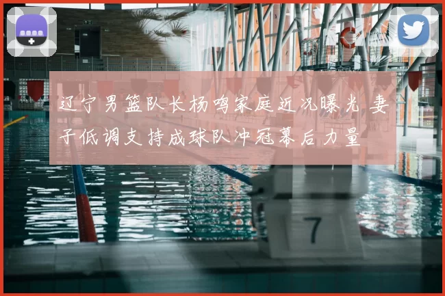 辽宁男篮队长杨鸣家庭近况曝光 妻子低调支持成球队冲冠幕后力量