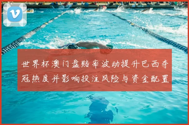 世界杯澳门盘赔率波动提升巴西夺冠热度并影响投注风险与资金配置