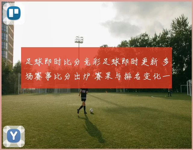 足球即时比分竞彩足球即时更新 多场赛事比分出炉 赛果与排名变化一览