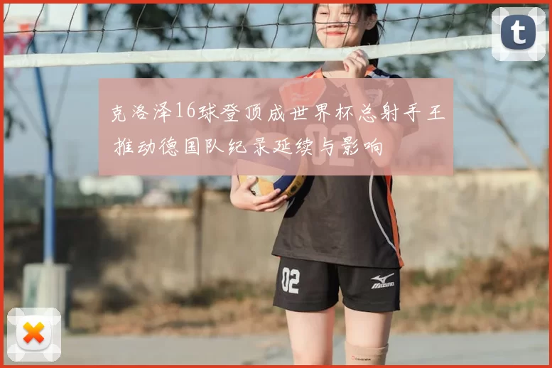 克洛泽16球登顶成世界杯总射手王 推动德国队纪录延续与影响