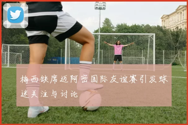 梅西缺席迈阿密国际友谊赛引发球迷关注与讨论