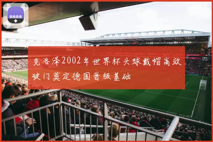 克洛泽2002年世界杯头球戴帽高效破门奠定德国晋级基础