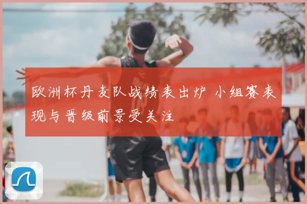 欧洲杯丹麦队战绩表出炉 小组赛表现与晋级前景受关注