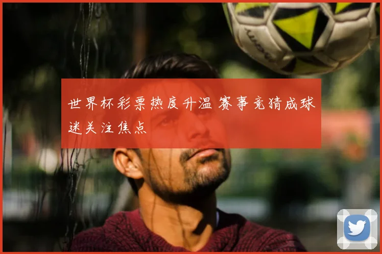 世界杯彩票热度升温 赛事竞猜成球迷关注焦点