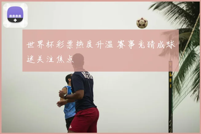 世界杯彩票热度升温 赛事竞猜成球迷关注焦点
